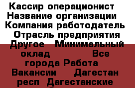 Кассир-операционист › Название организации ­ Компания-работодатель › Отрасль предприятия ­ Другое › Минимальный оклад ­ 15 000 - Все города Работа » Вакансии   . Дагестан респ.,Дагестанские Огни г.